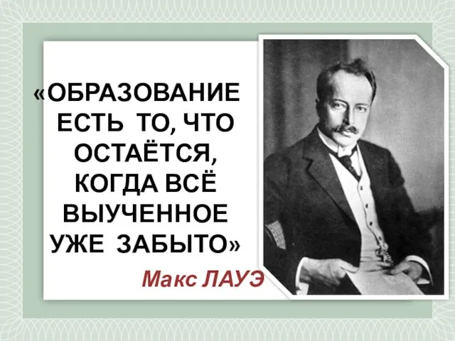 «ОБРАЗОВАНИЕ ЕСТЬ ТО, ЧТО ОСТАЁТСЯ, КОГДА ВСЁ ВЫУЧЕННОЕ УЖЕ ЗАБЫТО» Макс ЛАУЭ