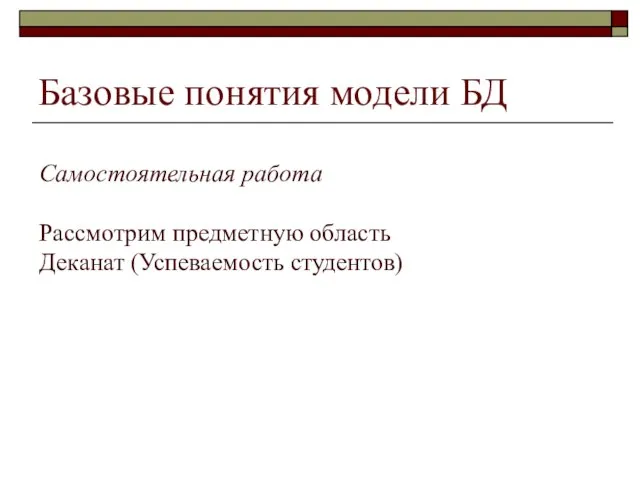 Самостоятельная работа Рассмотрим предметную область Деканат (Успеваемость студентов) Базовые понятия модели БД