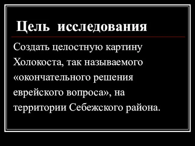 Цель исследования Создать целостную картину Холокоста, так называемого «окончательного решения еврейского вопроса», на территории Себежского района.