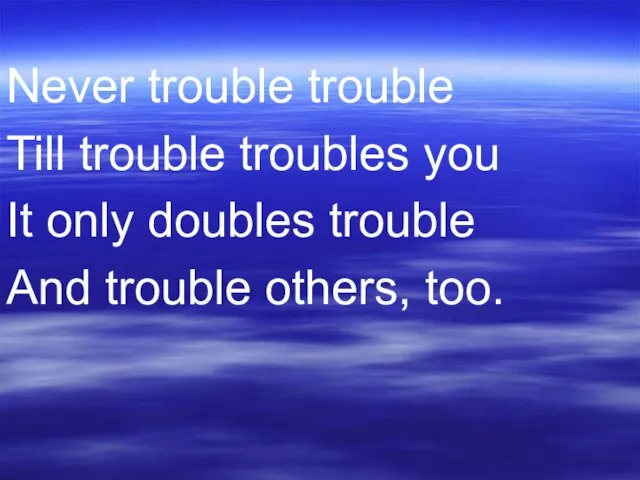 Never trouble trouble Till trouble troubles you It only doubles trouble And trouble others, too.