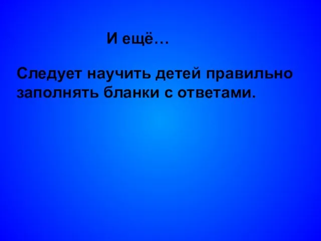 И ещё… Следует научить детей правильно заполнять бланки с ответами.