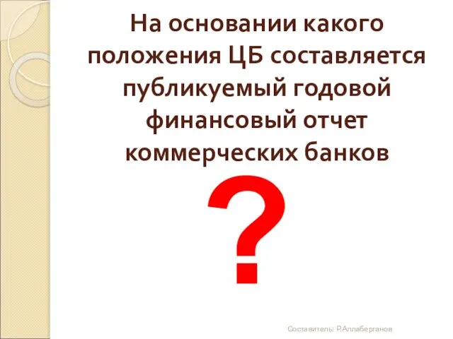 На основании какого положения ЦБ составляется публикуемый годовой финансовый отчет коммерческих банков ? Составитель: Р.Аллаберганов