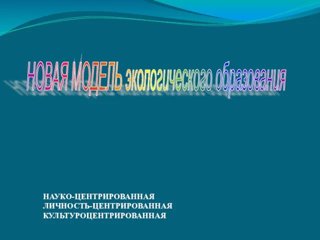 НОВАЯ МОДЕЛЬ экологического образования НАУКО-ЦЕНТРИРОВАННАЯ ЛИЧНОСТЬ-ЦЕНТРИРОВАННАЯ КУЛЬТУРОЦЕНТРИРОВАННАЯ