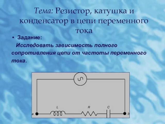 Тема: Резистор, катушка и конденсатор в цепи переменного тока Задание: Исследовать зависимость