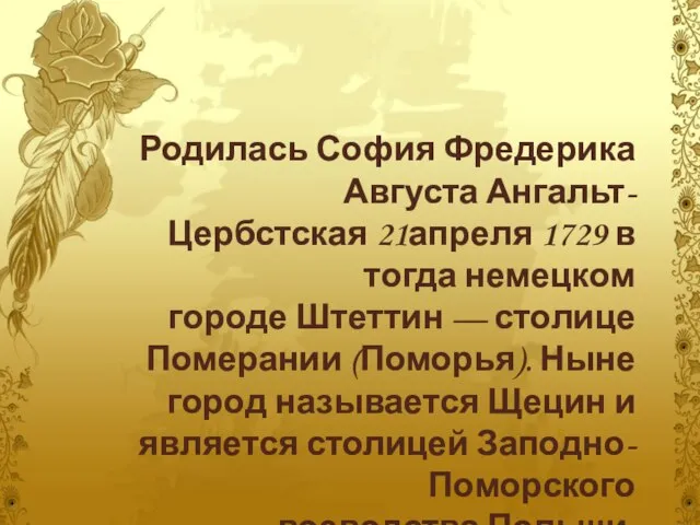 Родилась София Фредерика Августа Ангальт-Цербстская 21апреля 1729 в тогда немецком городе Штеттин