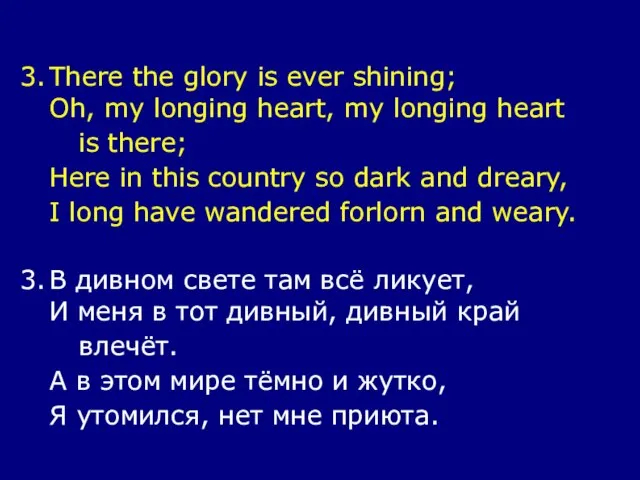 3. There the glory is ever shining; Oh, my longing heart, my