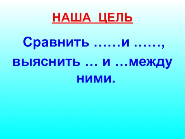 НАША ЦЕЛЬ Сравнить ……и ……, выяснить … и …между ними.