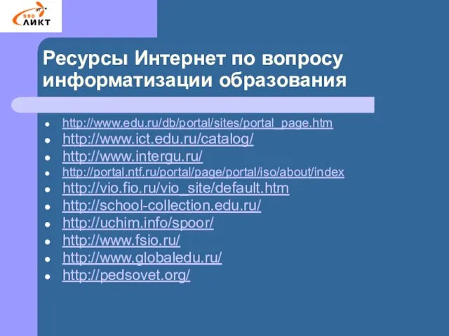 Ресурсы Интернет по вопросу информатизации образования http://www.edu.ru/db/portal/sites/portal_page.htm http://www.ict.edu.ru/catalog/ http://www.intergu.ru/ http://portal.ntf.ru/portal/page/portal/iso/about/index http://vio.fio.ru/vio_site/default.htm http://school-collection.edu.ru/ http://uchim.info/spoor/ http://www.fsio.ru/ http://www.globaledu.ru/ http://pedsovet.org/