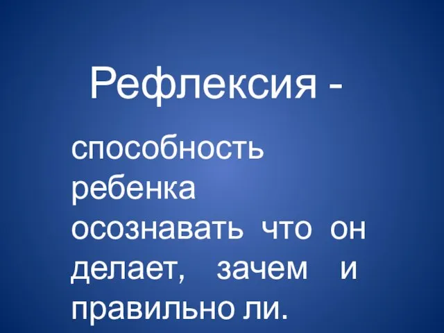 Рефлексия - способность ребенка осознавать что он делает, зачем и правильно ли.