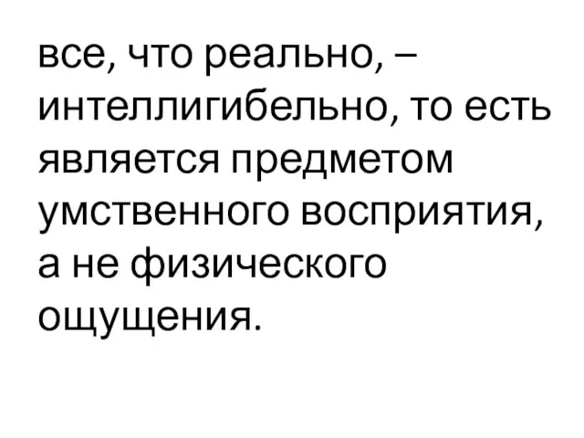 все, что реально, – интеллигибельно, то есть является предметом умственного восприятия, а не физического ощущения.