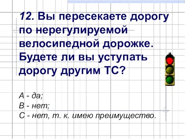 12. Вы пересекаете дорогу по нерегулируемой велосипедной дорожке. Будете ли вы уступать