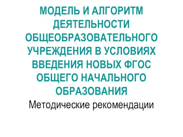 МОДЕЛЬ И АЛГОРИТМ ДЕЯТЕЛЬНОСТИ ОБЩЕОБРАЗОВАТЕЛЬНОГО УЧРЕЖДЕНИЯ В УСЛОВИЯХ ВВЕДЕНИЯ НОВЫХ ФГОС ОБЩЕГО НАЧАЛЬНОГО ОБРАЗОВАНИЯ Методические рекомендации