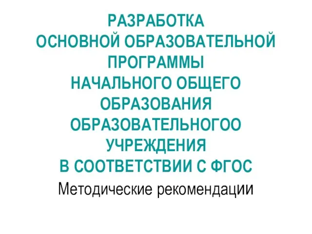 РАЗРАБОТКА ОСНОВНОЙ ОБРАЗОВАТЕЛЬНОЙ ПРОГРАММЫ НАЧАЛЬНОГО ОБЩЕГО ОБРАЗОВАНИЯ ОБРАЗОВАТЕЛЬНОГОО УЧРЕЖДЕНИЯ В СООТВЕТСТВИИ С ФГОС Методические рекомендации