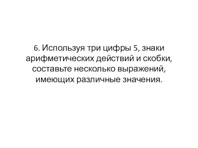 6. Используя три цифры 5, знаки арифметических действий и скобки, составьте несколько выражений, имеющих различные значения.