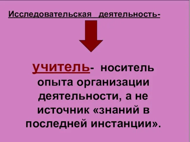 учитель- носитель опыта организации деятельности, а не источник «знаний в последней инстанции». Исследовательская деятельность-