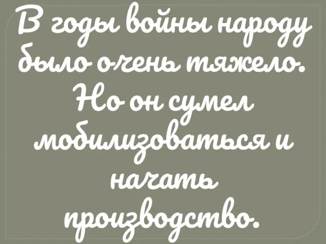 В годы войны народу было очень тяжело. Но он сумел мобилизоваться и начать производство.