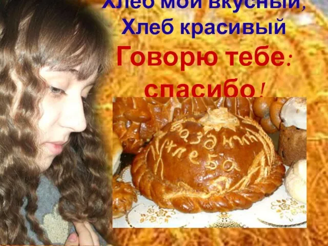 Хлеб мой вкусный, Хлеб красивый Говорю тебе: спасибо!