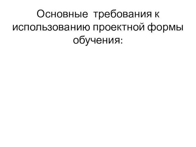 Основные требования к использованию проектной формы обучения: