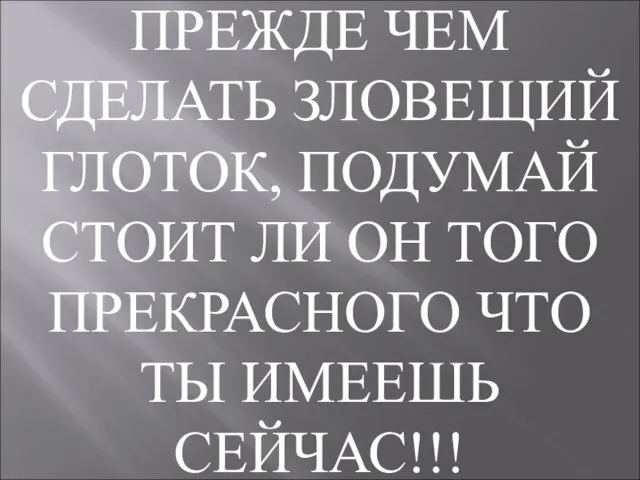 ПРЕЖДЕ ЧЕМ СДЕЛАТЬ ЗЛОВЕЩИЙ ГЛОТОК, ПОДУМАЙ СТОИТ ЛИ ОН ТОГО ПРЕКРАСНОГО ЧТО ТЫ ИМЕЕШЬ СЕЙЧАС!!!