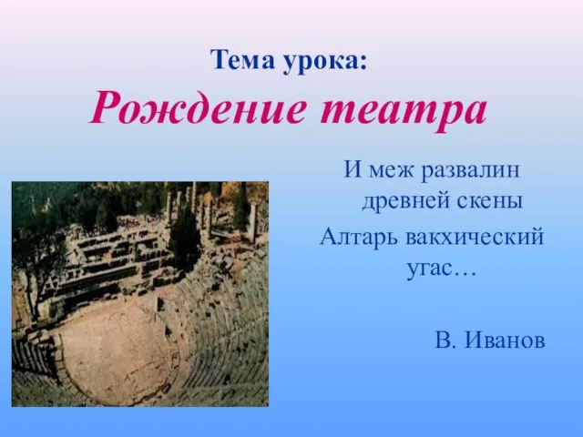 Тема урока: Рождение театра И меж развалин древней скены Алтарь вакхический угас… В. Иванов