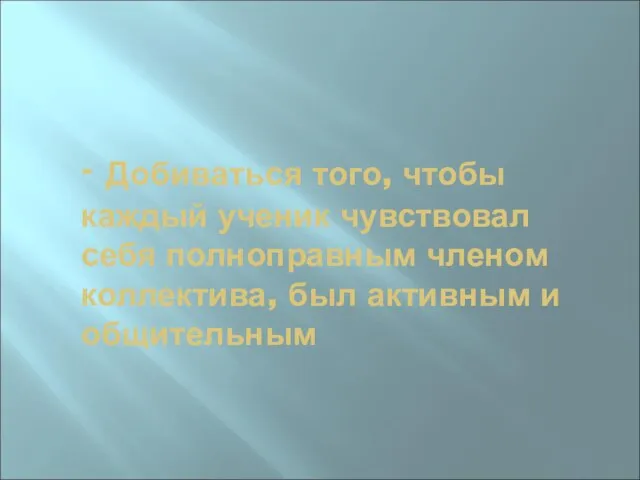 - Добиваться того, чтобы каждый ученик чувствовал себя полноправным членом коллектива, был активным и общительным