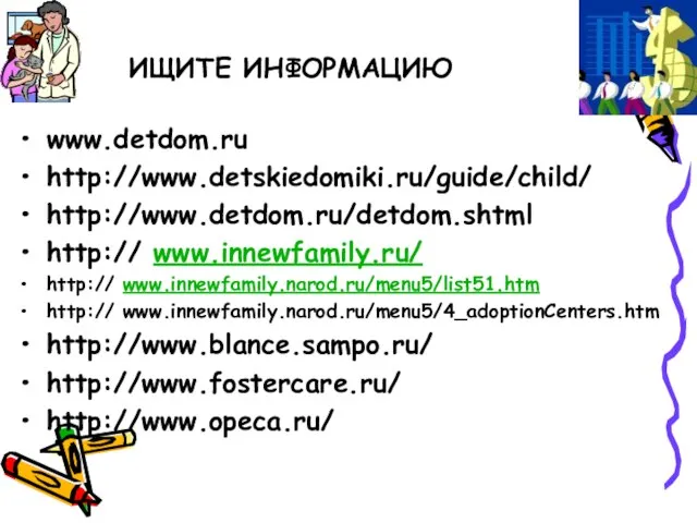 ИЩИТЕ ИНФОРМАЦИЮ www.detdom.ru http://www.detskiedomiki.ru/guide/child/ http://www.detdom.ru/detdom.shtml http:// www.innewfamily.ru/ http:// www.innewfamily.narod.ru/menu5/list51.htm http:// www.innewfamily.narod.ru/menu5/4_adoptionCenters.htm http://www.blance.sampo.ru/ http://www.fostercare.ru/ http://www.opeca.ru/