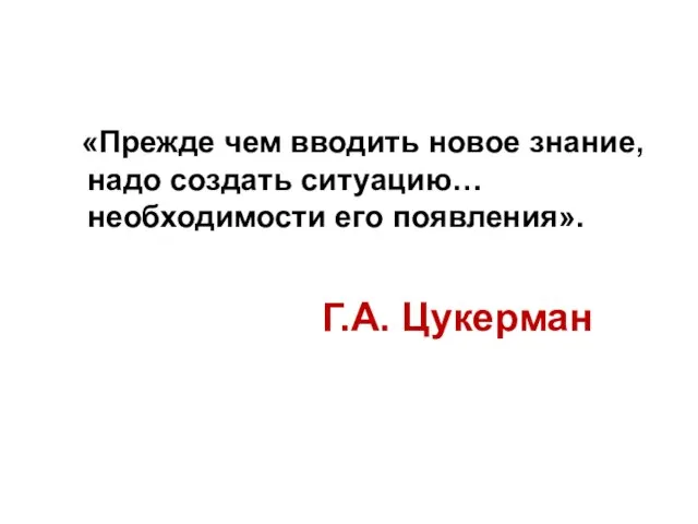 Г.А. Цукерман «Прежде чем вводить новое знание, надо создать ситуацию… необходимости его появления».