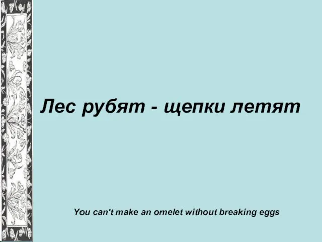 Лес рубят - щепки летят You can't make an omelet without breaking eggs