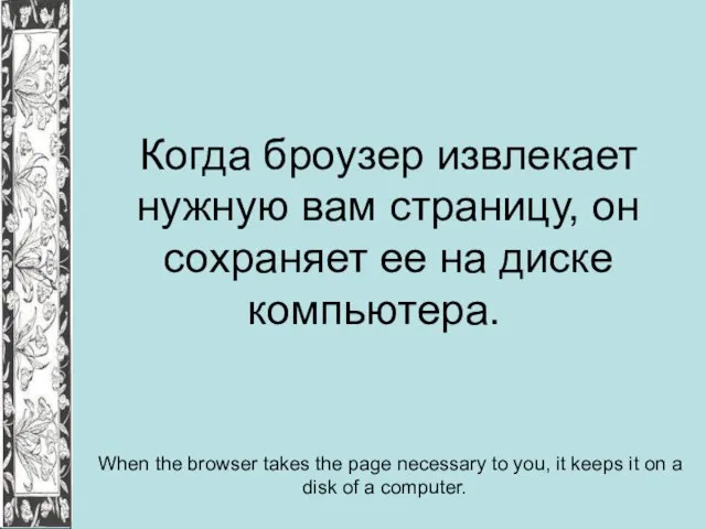 Когда броузер извлекает нужную вам страницу, он сохраняет ее на диске компьютера.