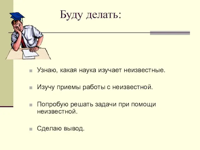 Буду делать: Узнаю, какая наука изучает неизвестные. Изучу приемы работы с неизвестной.