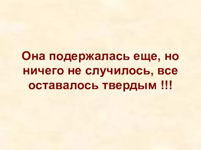 Она подержалась еще, но ничего не случилось, все оставалось твердым !!!