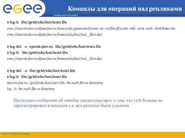 Команды для операций над репликами $ lcg-lr lfn:/grid/edu/kut/test3.lfn srm://vps106.jinr.ru/dpm/jinr.ru/home/edu/generated/2008-04-03/filecff22288-59f1-4478-a4f4-593b3b9ac1bc srm://vps108.jinr.ru/dpm/jinr.ru/home/edu/kut/test_file3.dat $ lcg-del