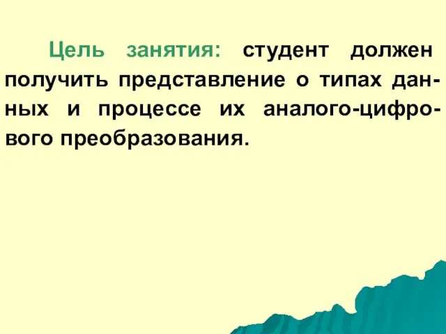 Цель занятия: студент должен получить представление о типах дан-ных и процессе их аналого-цифро-вого преобразования.