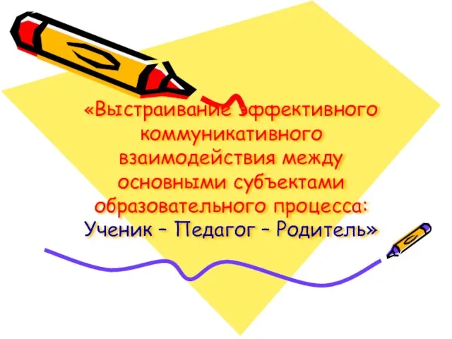 «Выстраивание эффективного коммуникативного взаимодействия между основными субъектами образовательного процесса: Ученик – Педагог – Родитель»