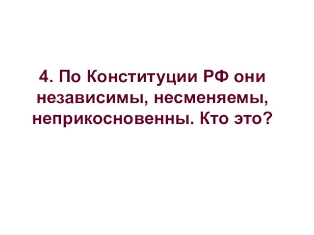 4. По Конституции РФ они независимы, несменяемы, неприкосновенны. Кто это?