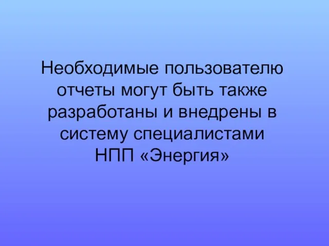 Необходимые пользователю отчеты могут быть также разработаны и внедрены в систему специалистами НПП «Энергия»