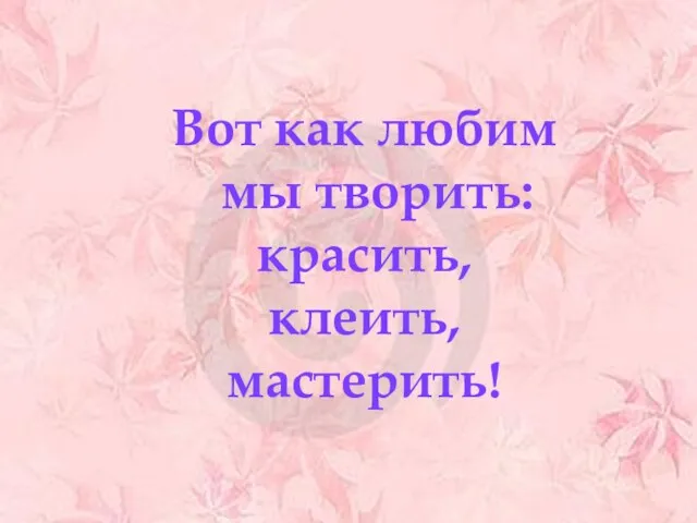 Вот как любим мы творить: красить, клеить, мастерить!