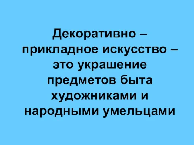 Декоративно – прикладное искусство – это украшение предметов быта художниками и народными умельцами