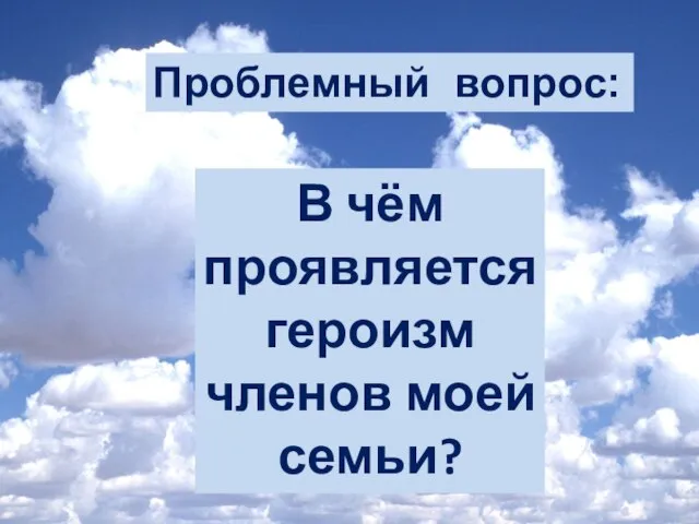 Проблемный вопрос: В чём проявляется героизм членов моей семьи?