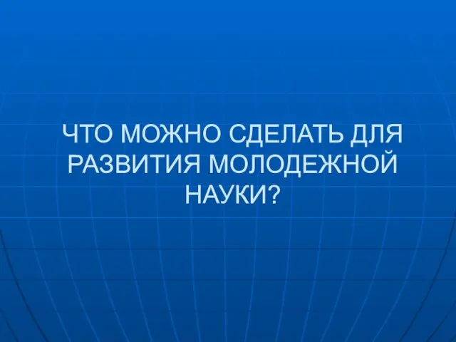 ЧТО МОЖНО СДЕЛАТЬ ДЛЯ РАЗВИТИЯ МОЛОДЕЖНОЙ НАУКИ?