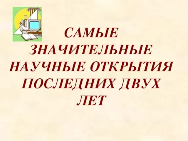 САМЫЕ ЗНАЧИТЕЛЬНЫЕ НАУЧНЫЕ ОТКРЫТИЯ ПОСЛЕДНИХ ДВУХ ЛЕТ