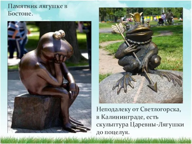Памятник лягушке в Бостоне. Неподалеку от Светлогорска, в Калининграде, есть скульптура Царевны-Лягушки до поцелуя.