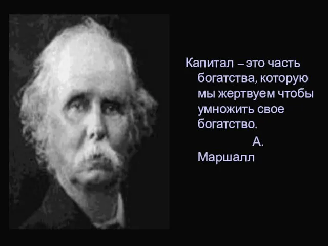 Капитал – это часть богатства, которую мы жертвуем чтобы умножить свое богатство. А.Маршалл