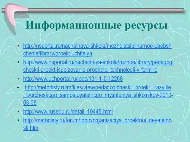 Информационные ресурсы http://nsportal.ru/nachalnaya-shkola/mezhdistsiplinarnoe-obobshchenie/library/proekt-uchitelya http://www.nsportal.ru/nachalnaya-shkola/raznoe/library/pedagogicheskii-proekt-ispolzovanie-proektnoi-tekhnologii-v-formiro http://www.uchportal.ru/load/131-1-0-12268 http://metodisty.ru/m/files/view/pedagogicheskii_proekt_-razvitie_tvorcheskogo_samostoyatelnogo_myshleniya_shkolnikov-2010-03-08 http://www.rusedu.ru/detail_10445.html http://metodisty.ru/forum/topic/organizaciya_proektnoi_deyatelnosti.htm