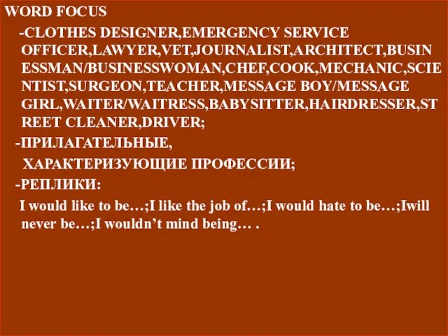 WORD FOCUS -CLOTHES DESIGNER,EMERGENCY SERVICE OFFICER,LAWYER,VET,JOURNALIST,ARCHITECT,BUSINESSMAN/BUSINESSWOMAN,CHEF,COOK,MECHANIC,SCIENTIST,SURGEON,TEACHER,MESSAGE BOY/MESSAGE GIRL,WAITER/WAITRESS,BABYSITTER,HAIRDRESSER,STREET CLEANER,DRIVER; -ПРИЛАГАТЕЛЬНЫЕ, ХАРАКТЕРИЗУЮЩИЕ ПРОФЕССИИ;