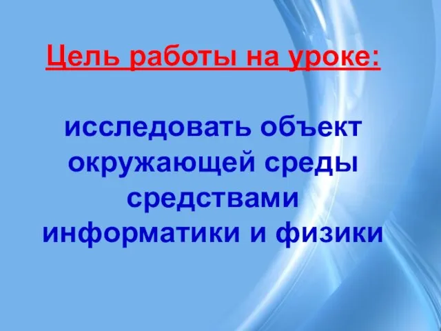 Цель работы на уроке: исследовать объект окружающей среды средствами информатики и физики