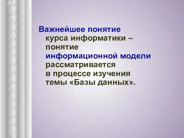 Важнейшее понятие курса информатики – понятие информационной модели рассматривается в процессе изучения темы «Базы данных».