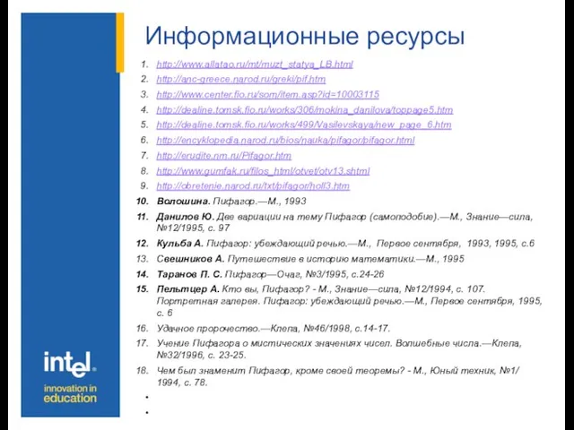 Информационные ресурсы http://www.allatao.ru/mt/muzt_statya_LB.html http://anc-greece.narod.ru/greki/pif.htm http://www.center.fio.ru/som/item.asp?id=10003115 http://dealine.tomsk.fio.ru/works/306/mokina_danilova/toppage5.htm http://dealine.tomsk.fio.ru/works/499/Vasilevskaya/new_page_6.htm http://encyklopedia.narod.ru/bios/nauka/pifagor/pifagor.html http://erudite.nm.ru/Pifagor.htm http://www.gumfak.ru/filos_html/otvet/otv13.shtml http://obretenie.narod.ru/txt/pifagor/holl3.htm Волошина.