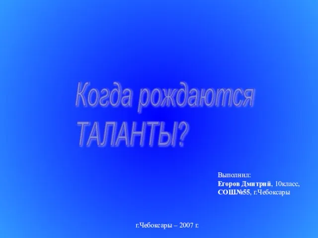 Когда рождаются ТАЛАНТЫ? Выполнил: Егоров Дмитрий, 10класс, СОШ№55, г.Чебоксары г.Чебоксары – 2007 г.