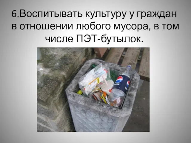 6.Воспитывать культуру у граждан в отношении любого мусора, в том числе ПЭТ-бутылок.